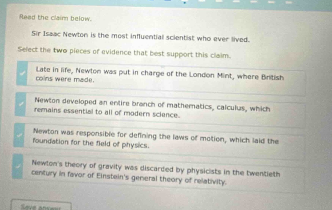 read the claim below. sir isaac newton is the most influential scientist who ever lived. select the two pieces of evidence that best support this claim. late in life, newton was put in charge of the london mint, where british coins were made. newton developed an entire branch of mathematics, calculus, which remains essential to all of modern science. newton was responsible for defining the laws of motion, which laid the foundation for the field of physics. newtons theory of gravity was discarded by physicists in the twentieth century in favor of einsteins general theory of relativity.