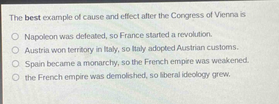 the best example of cause and effect after the congress of vienna is\no napoleon was defeated, so france started a revolution.\no austria won territory in italy, so italy adopted austrian customs.\no spain became a monarchy, so the french empire was weakened.\no the french empire was demolished, so liberal ideology grew.