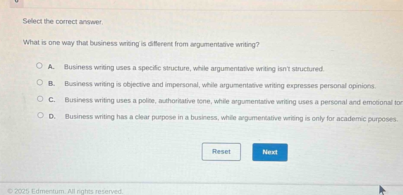 select the correct answer. what is one way that business writing is different from argumentative writing? a. business writing uses a specific structure, while argumentative writing isnt structured. b. business writing is objective and impersonal, while argumentative writing expresses personal opinions. c. business writing uses a polite, authoritative tone, while argumentative writing uses a personal and emotional tone. d. business writing has a clear purpose in a business, while argumentative writing is only for academic purposes. reset next © 2025 edmentum. all rights reserved.