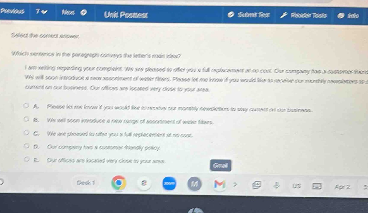 select the correct answer. which sentence in the paragraph conveys the letters main idea? i am writing regarding your complaint. we are pleased to offer you a full replacement at no cost. our company has a customer - friendly we will soon introduce a new assortment of water filters. please let me know if you would like to receive our monthly newsletters to s current on our business. our offices are located very close to your area. a. please let me know if you would like to receive our monthly newsletters to stay current on our business. b. we will soon introduce a new range of assortment of water filters. c. we are pleased to offer you a full replacement at no cost. d. our company has a customer - friendly policy. e. our offices are located very close to your area.