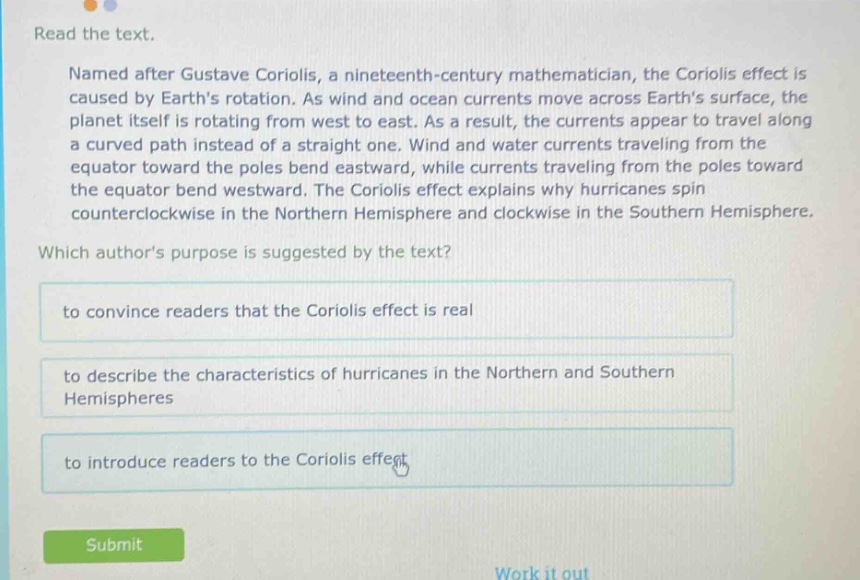 read the text. named after gustave coriolis, a nineteenth - century mathematician, the coriolis effect is caused by earth’s rotation. as wind and ocean currents move across earth’s surface, the planet itself is rotating from west to east. as a result, the currents appear to travel along a curved path instead of a straight one. wind and water currents traveling from the equator toward the poles bend eastward, while currents traveling from the poles toward the equator bend westward. the coriolis effect explains why hurricanes spin counterclockwise in the northern hemisphere and clockwise in the southern hemisphere. which author’s purpose is suggested by the text? to convince readers that the coriolis effect is real to describe the characteristics of hurricanes in the northern and southern hemispheres to introduce readers to the coriolis effect