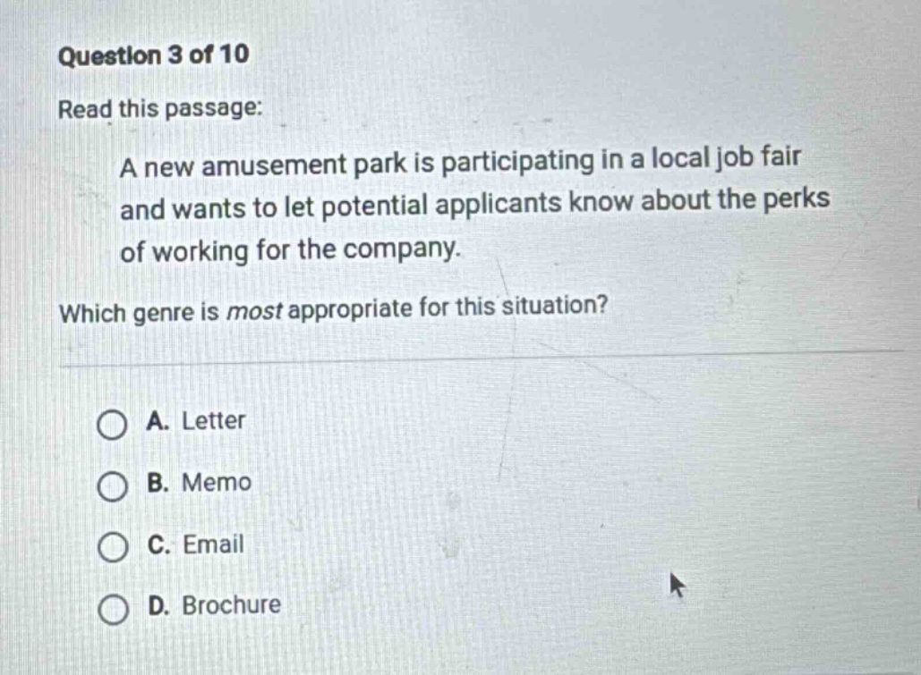 question 3 of 10 read this passage: a new amusement park is participating in a local job fair and wants to let potential applicants know about the perks of working for the company. which genre is most appropriate for this situation? a. letter b. memo c. email d. brochure