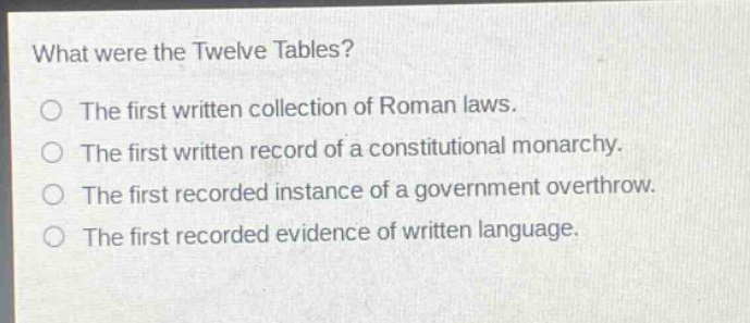 what were the twelve tables? the first written collection of roman laws. the first written record of a constitutional monarchy. the first recorded instance of a government overthrow. the first recorded evidence of written language.