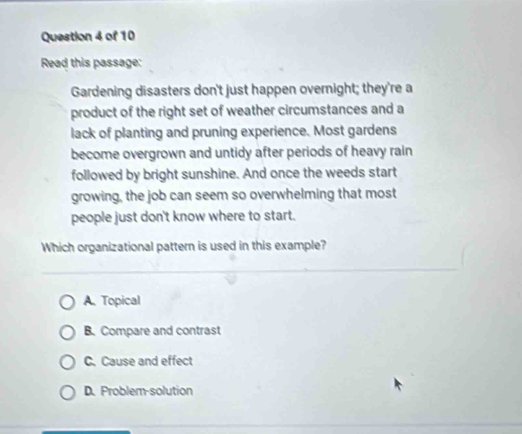question 4 of 10 read this passage: gardening disasters dont just happen overnight; theyre a product of the right set of weather circumstances and a lack of planting and pruning experience. most gardens become overgrown and untidy after periods of heavy rain followed by bright sunshine. and once the weeds start growing, the job can seem so overwhelming that most people just dont know where to start. which organizational pattern is used in this example? a. topical b. compare and contrast c. cause and effect d. problem - solution