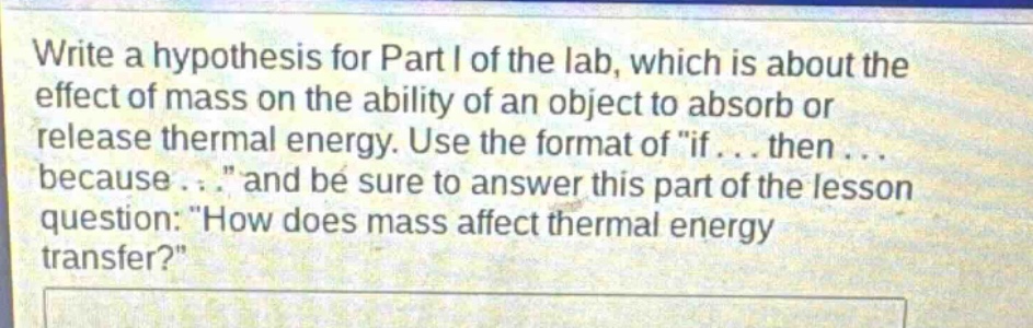 write a hypothesis for part i of the lab, which is about the effect of mass on the ability of an object to absorb or release thermal energy. use the format of \if... then... because...\ and be sure to answer this part of the lesson question: \how does mass affect thermal energy transfer?\
