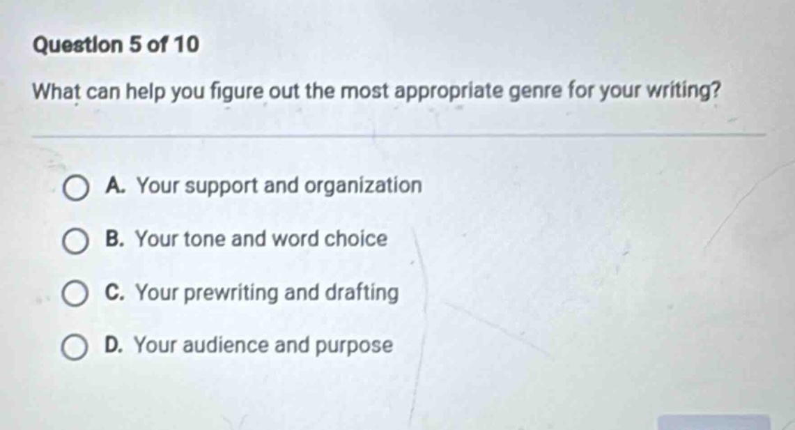 question 5 of 10 what can help you figure out the most appropriate genre for your writing? a. your support and organization b. your tone and word choice c. your prewriting and drafting d. your audience and purpose