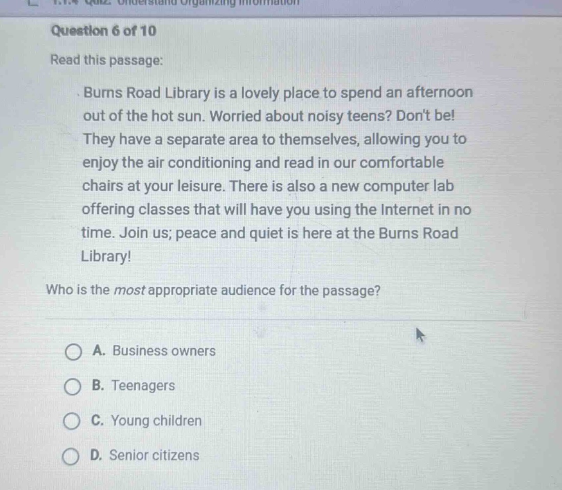 question 6 of 10 read this passage: burns road library is a lovely place to spend an afternoon out of the hot sun. worried about noisy teens? dont be! they have a separate area to themselves, allowing you to enjoy the air conditioning and read in our comfortable chairs at your leisure. there is also a new computer lab offering classes that will have you using the internet in no time. join us; peace and quiet is here at the burns road library! who is the most appropriate audience for the passage? a. business owners b. teenagers c. young children d. senior citizens
