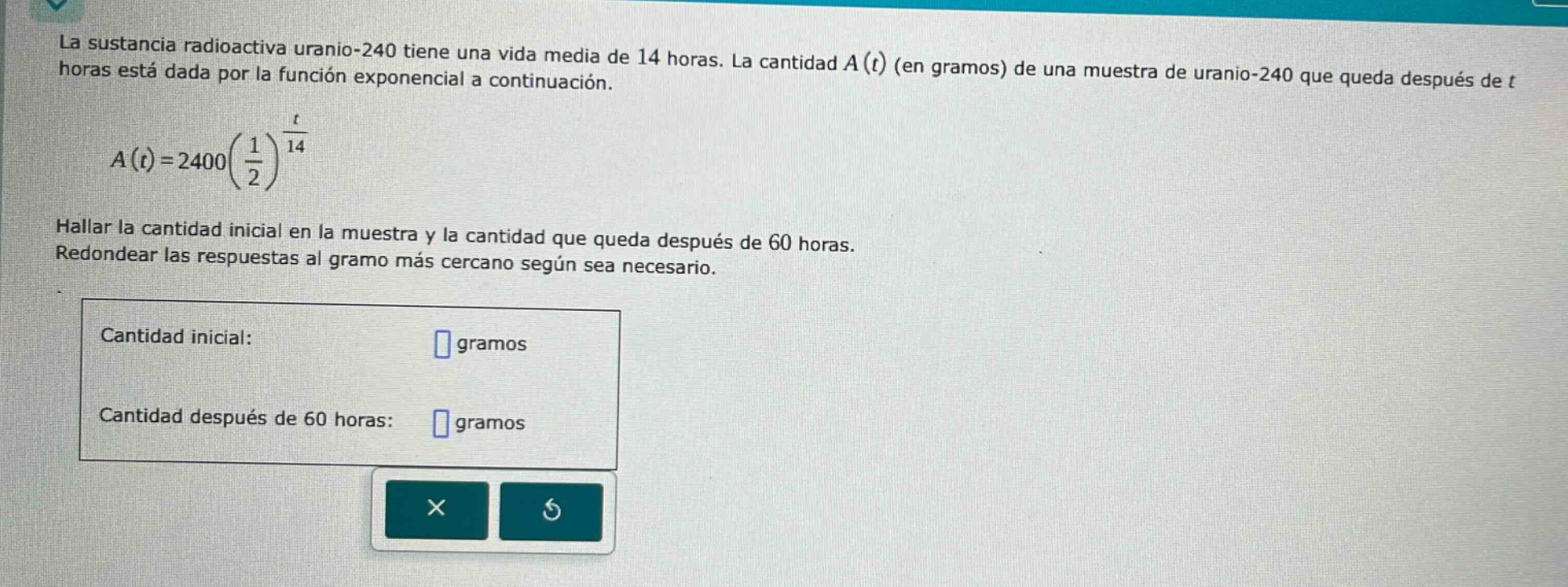 la sustancia radiactiva uranio - 240 tiene una vida media de 14 horas. la cantidad a(t) (en gramos) de una muestra de uranio - 240 que queda después de t horas está dada por la función exponencial a continuación. a(t)=2400(1/2)^(t/14) hallar la cantidad inicial en la muestra y la cantidad que queda después de 60 horas. redondear las respuestas al gramo más cercano según sea necesario. cantidad inicial: gramos cantidad después de 60 horas: gramos