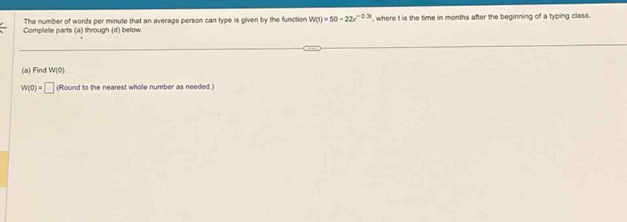 the number of words per minute that an average person can type is given by the function w(t)=50 - 22e^(-0.3t), where t is the time in months after the beginning of a typing class. complete parts (a) through (d) below. (a) find w(0). w(0)= (round to the nearest whole number as needed.)