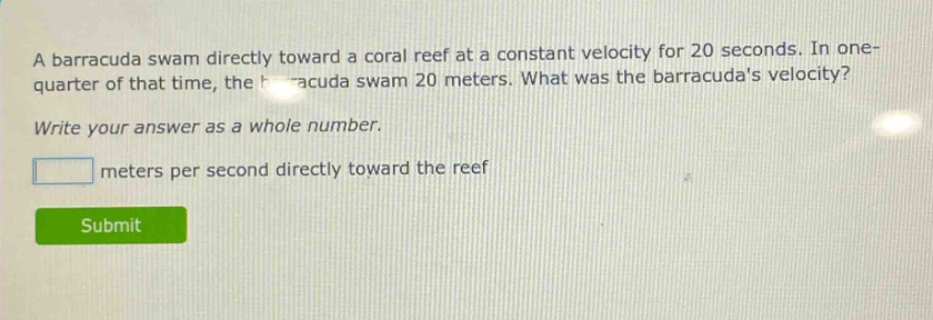 a barracuda swam directly toward a coral reef at a constant velocity for 20 seconds. in one - quarter of that time, the barracuda swam 20 meters. what was the barracudas velocity? write your answer as a whole number. meters per second directly toward the reef