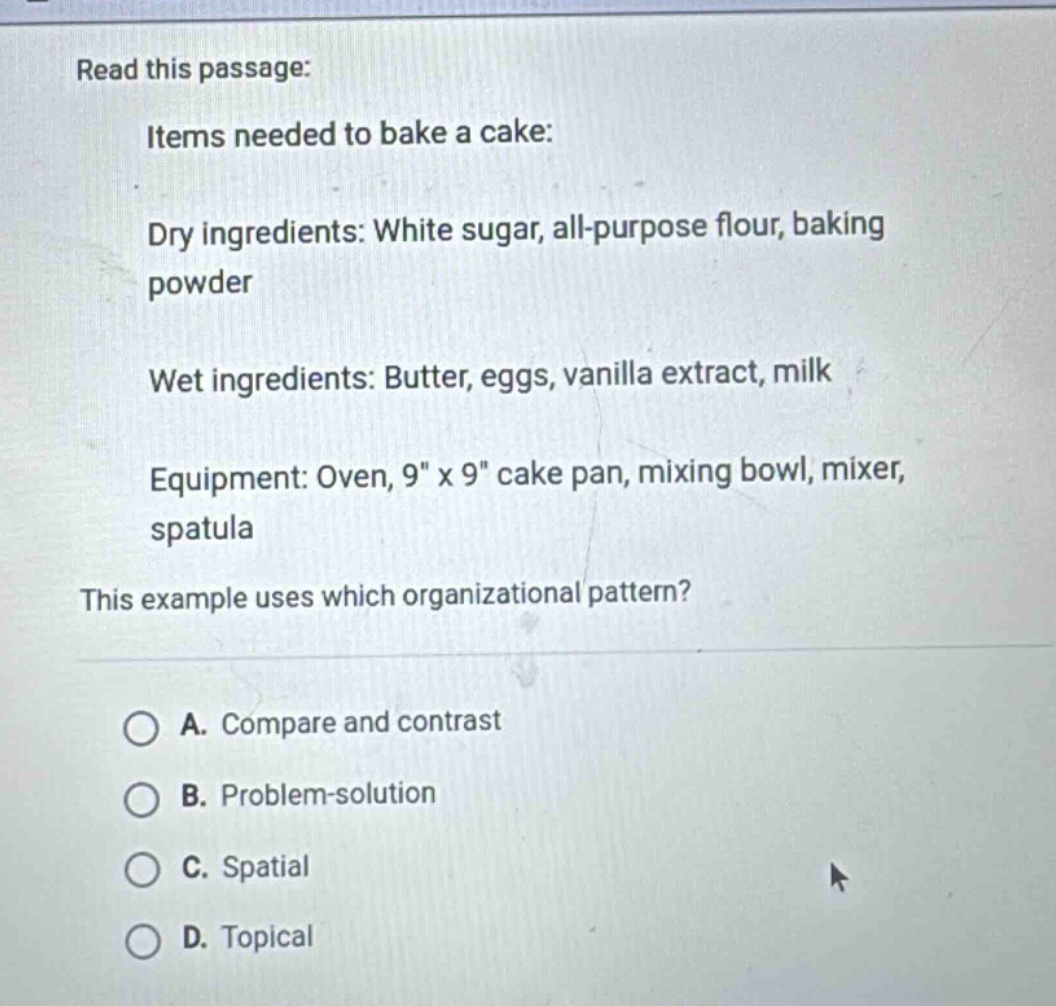 read this passage: items needed to bake a cake: dry ingredients: white sugar, all - purpose flour, baking powder wet ingredients: butter, eggs, vanilla extract, milk equipment: oven, 9\ x 9\ cake pan, mixing bowl, mixer, spatula this example uses which organizational pattern? a. compare and contrast b. problem - solution c. spatial d. topical
