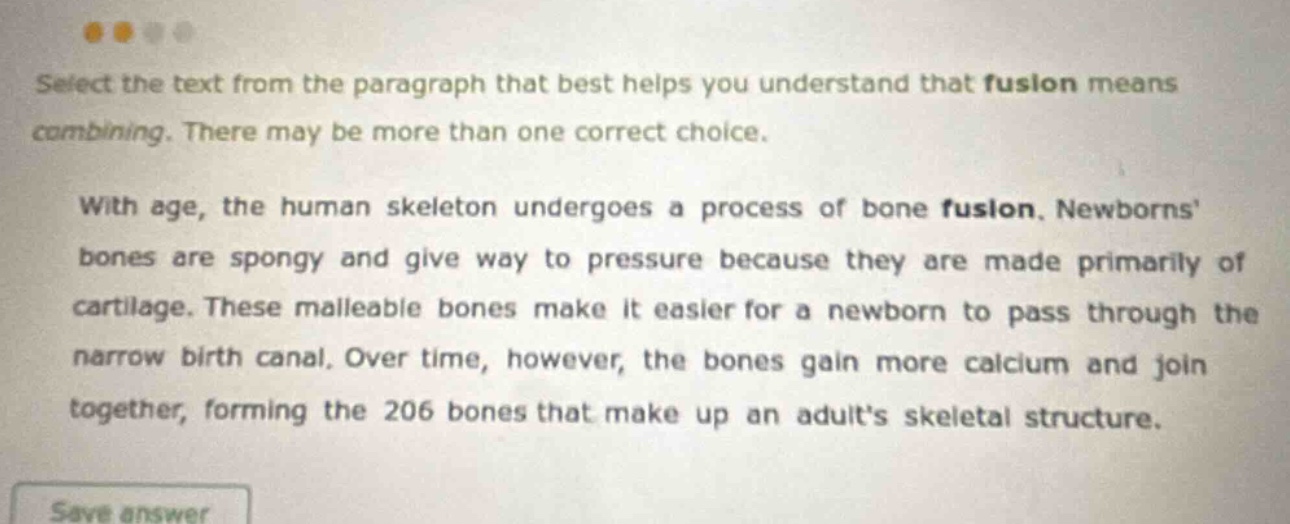 select the text from the paragraph that best helps you understand that fusion means combining. there may be more than one correct choice. with age, the human skeleton undergoes a process of bone fusion. newborns bones are spongy and give way to pressure because they are made primarily of cartilage. these malleable bones make it easier for a newborn to pass through the narrow birth canal. over time, however, the bones gain more calcium and join together, forming the 206 bones that make up an adults skeletal structure.