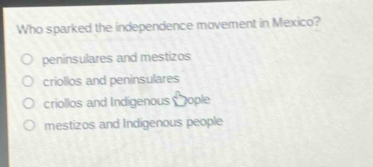 who sparked the independence movement in mexico?\no peninsulares and mestizos\no criollos and peninsulares\no criollos and indigenous people\no mestizos and indigenous people