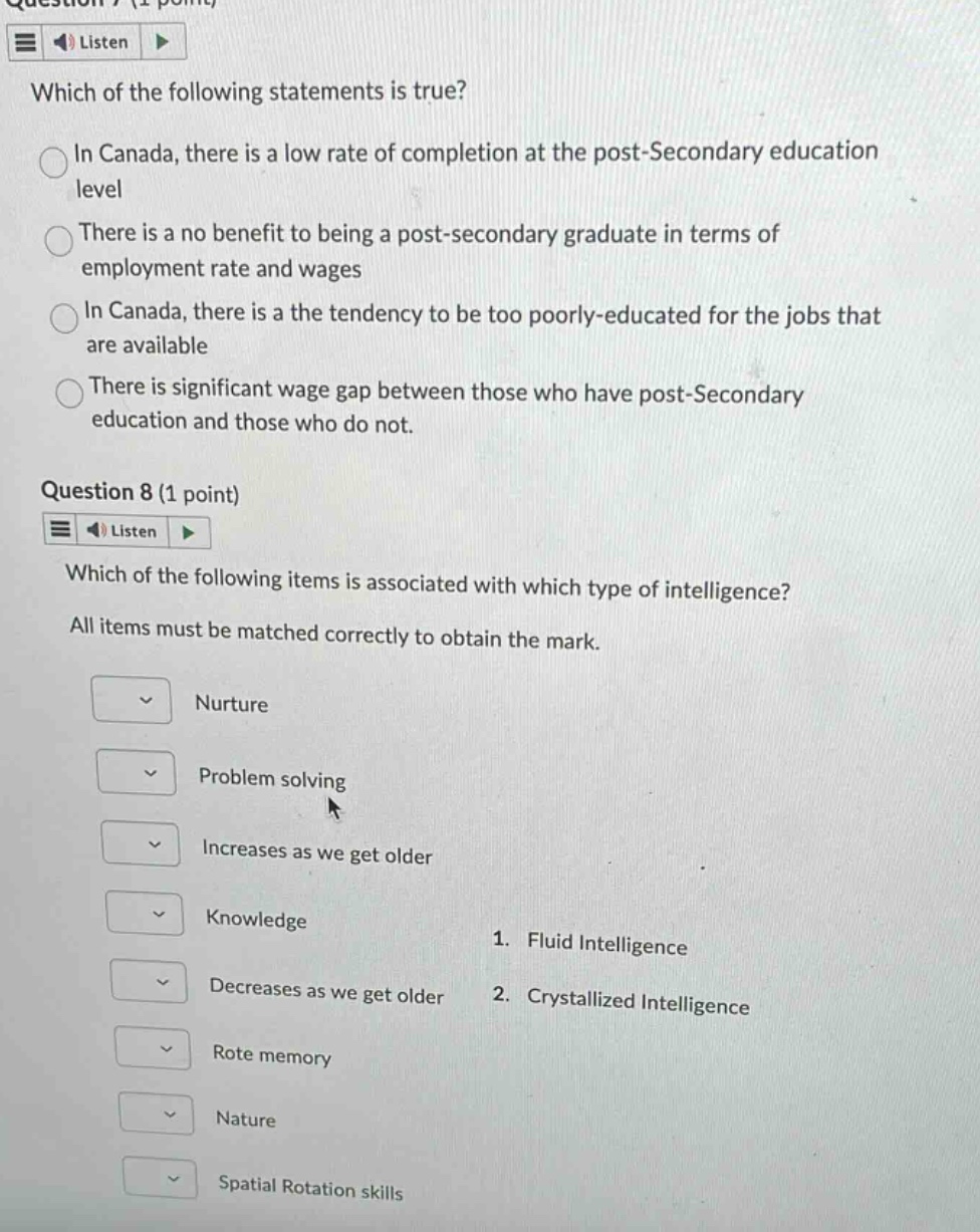 question 7 (1 point) listen which of the following statements is true? in canada, there is a low rate of completion at the post - secondary education level there is a no benefit to being a post - secondary graduate in terms of employment rate and wages in canada, there is a the tendency to be too poorly - educated for the jobs that are available there is significant wage gap between those who have post - secondary education and those who do not. question 8 (1 point) listen which of the following items is associated with which type of intelligence? all items must be matched correctly to obtain the mark. nurture problem solving increases as we get older knowledge 1. fluid intelligence decreases as we get older 2. crystallized intelligence rote memory nature spatial rotation skills