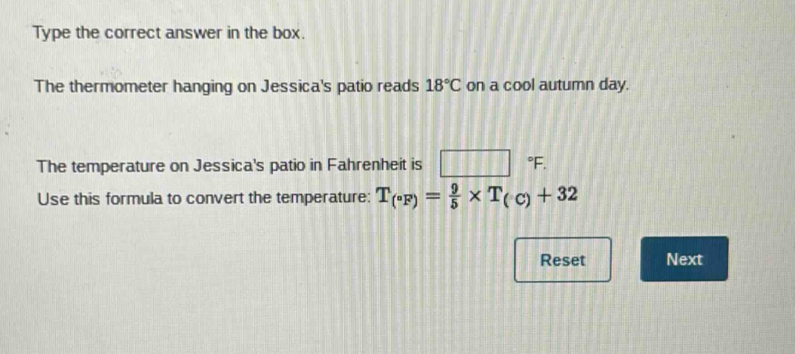 type the correct answer in the box. the thermometer hanging on jessicas patio reads 18°c on a cool autumn day. the temperature on jessicas patio in fahrenheit is °f. use this formula to convert the temperature: t(°f) = 9/5 × t(°c) + 32