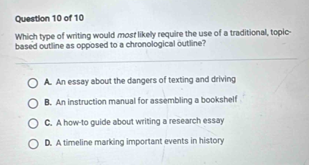 question 10 of 10 which type of writing would most likely require the use of a traditional, topic - based outline as opposed to a chronological outline? a. an essay about the dangers of texting and driving b. an instruction manual for assembling a bookshelf c. a how - to guide about writing a research essay d. a timeline marking important events in history