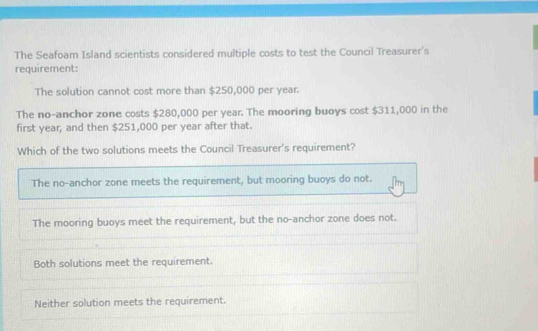 the seafoam island scientists considered multiple costs to test the council treasurers requirement: the solution cannot cost more than $250,000 per year. the no - anchor zone costs $280,000 per year. the mooring buoys cost $311,000 in the first year, and then $251,000 per year after that. which of the two solutions meets the council treasurers requirement? the no - anchor zone meets the requirement, but mooring buoys do not. the mooring buoys meet the requirement, but the no - anchor zone does not. both solutions meet the requirement. neither solution meets the requirement.
