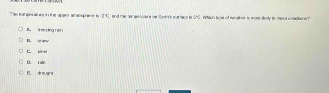 select the correct answer. the temperature in the upper atmosphere is -2°c, and the temperature on earths surface is 5°c. which type of weather is most likely in these conditions? a. freezing rain b. snow c. sleet d. rain e. drought