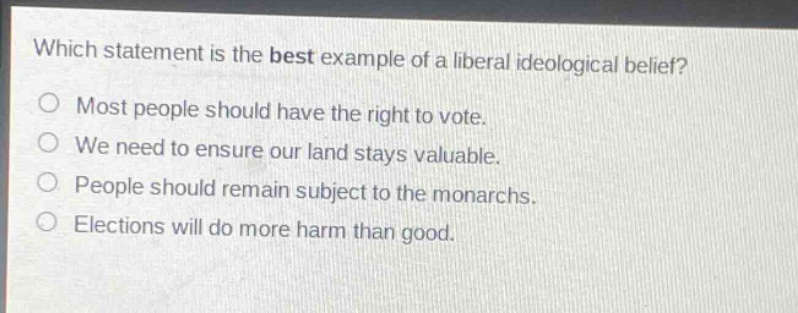 which statement is the best example of a liberal ideological belief?\nmost people should have the right to vote.\nwe need to ensure our land stays valuable.\npeople should remain subject to the monarchs.\nelections will do more harm than good.