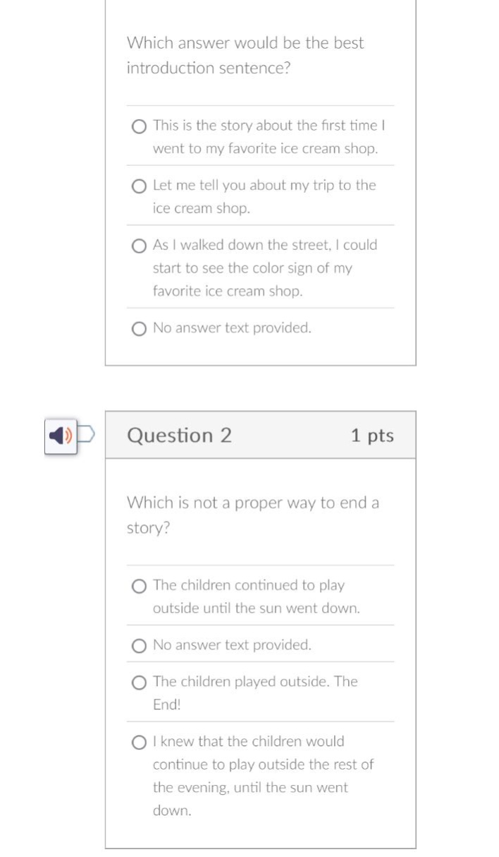 which answer would be the best introduction sentence? this is the story about the first time i went to my favorite ice - cream shop. let me tell you about my trip to the ice - cream shop. as i walked down the street, i could start to see the color sign of my favorite ice - cream shop. no answer text provided. question 2 1 pts which is not a proper way to end a story? the children continued to play outside until the sun went down. no answer text provided. the children played outside. the end! i knew that the children would continue to play outside the rest of the evening, until the sun went down.