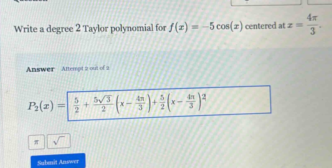 write a degree 2 taylor polynomial for f(x)= -5 cos(x) centered at x = 4π/3. answer attempt 2 out of 2 p2(x)= 5/2 + 5√3/2 (x - 4π/3)+ 5/2 (x - 4π/3)^2