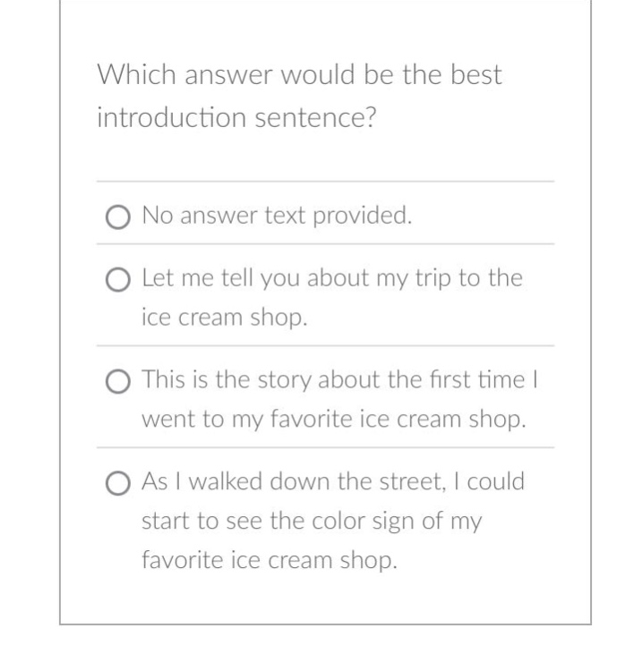 which answer would be the best introduction sentence? no answer text provided. let me tell you about my trip to the ice cream shop. this is the story about the first time i went to my favorite ice cream shop. as i walked down the street, i could start to see the color sign of my favorite ice cream shop.