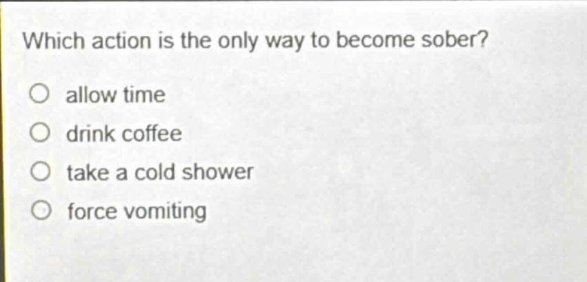 which action is the only way to become sober?\no allow time\no drink coffee\no take a cold shower\no force vomiting