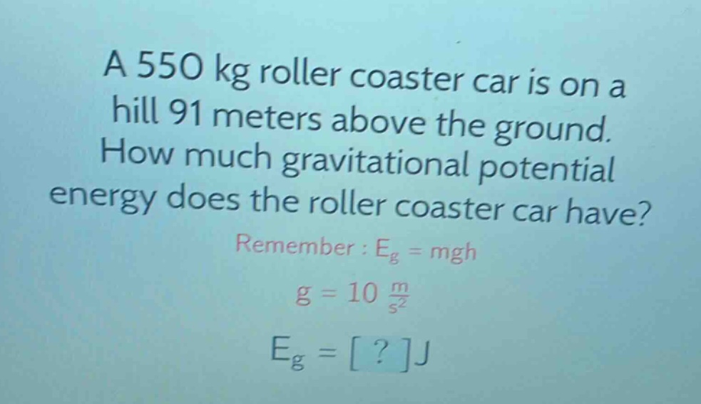 a 550 kg roller coaster car is on a hill 91 meters above the ground. how much gravitational potential energy does the roller coaster car have? remember : eg = mgh g = 10 m/s² eg = ?j