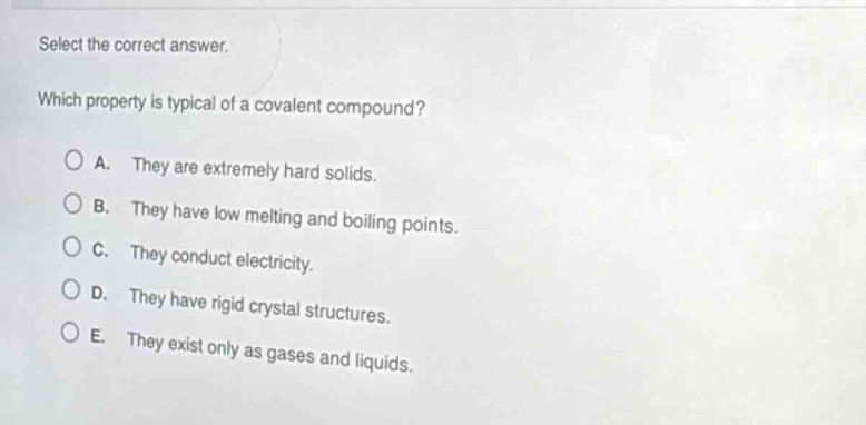 select the correct answer. which property is typical of a covalent compound? a. they are extremely hard solids. b. they have low melting and boiling points. c. they conduct electricity. d. they have rigid crystal structures. e. they exist only as gases and liquids.