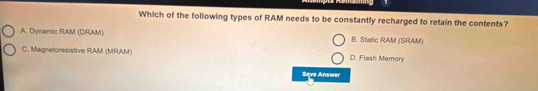 which of the following types of ram needs to be constantly recharged to retain the contents? a. dynamic ram (dram) b. static ram (sram) c. magnetoresistive ram (mram) d. flash memory
