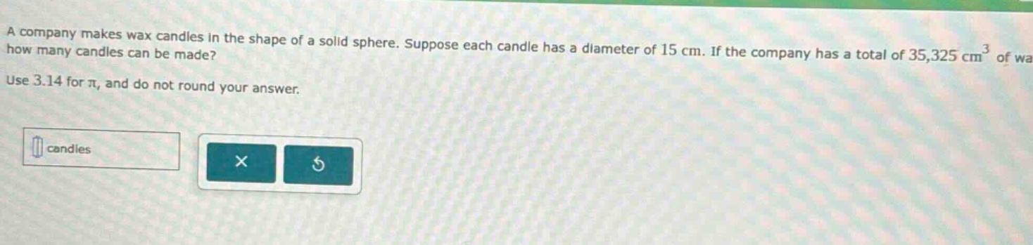 a company makes wax candles in the shape of a solid sphere. suppose each candle has a diameter of 15 cm. if the company has a total of 35,325 cm³ of wax, how many candles can be made? use 3.14 for π, and do not round your answer.