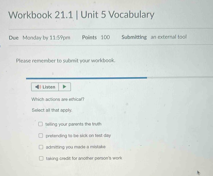 workbook 21.1 | unit 5 vocabulary due monday by 11:59pm points 100 submitting an external tool please remember to submit your workbook. listen which actions are ethical? select all that apply. telling your parents the truth pretending to be sick on test day admitting you made a mistake taking credit for another persons work