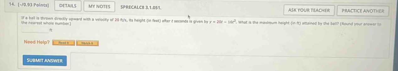 14. -/0.93 points details my notes sprecalc8 3.1.051. if a ball is thrown directly upward with a velocity of 20 ft/s, its height (in feet) after t seconds is given by y = 20t - 16t². what is the maximum height (in ft) attained by the ball? (round your answer to the nearest whole number.) ft need help? read it watch it submit answer