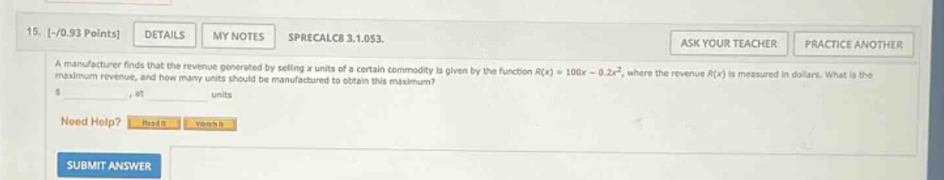15. -/0.93 points details my notes sprecalc8 3.1.053. ask your teacher practice another a manufacturer finds that the revenue generated by selling x units of a certain commodity is given by the function r(x)=100x - 0.2x², where the revenue r(x) is measured in dollars. what is the maximum revenue, and how many units should be manufactured to obtain this maximum? $ at units need help? read it watch it submit answer