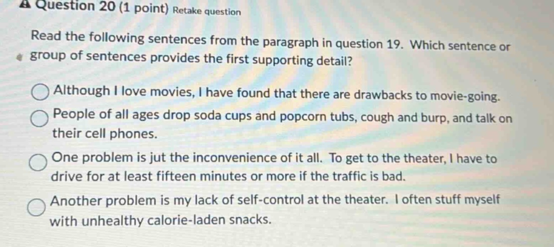 question 20 (1 point) retake question read the following sentences from the paragraph in question 19. which sentence or group of sentences provides the first supporting detail? although i love movies, i have found that there are drawbacks to movie - going. people of all ages drop soda cups and popcorn tubs, cough and burp, and talk on their cell phones. one problem is jut the inconvenience of it all. to get to the theater, i have to drive for at least fifteen minutes or more if the traffic is bad. another problem is my lack of self - control at the theater. i often stuff myself with unhealthy calorie - laden snacks.