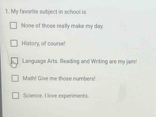 1. my favorite subject in school is\n□ none of those really make my day.\n□ history, of course!\n□ language arts. reading and writing are my jam!\n□ math! give me those numbers!\n□ science. i love experiments.