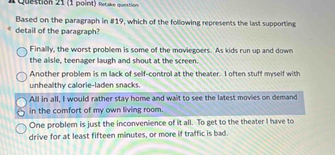 question 21 (1 point) retake question based on the paragraph in #19, which of the following represents the last supporting detail of the paragraph? finally, the worst problem is some of the moviegoers. as kids run up and down the aisle, teenager laugh and shout at the screen. another problem is m lack of self - control at the theater. i often stuff myself with unhealthy calorie - laden snacks. all in all, i would rather stay home and wait to see the latest movies on demand in the comfort of my own living room. one problem is just the inconvenience of it all. to get to the theater i have to drive for at least fifteen minutes, or more if traffic is bad.