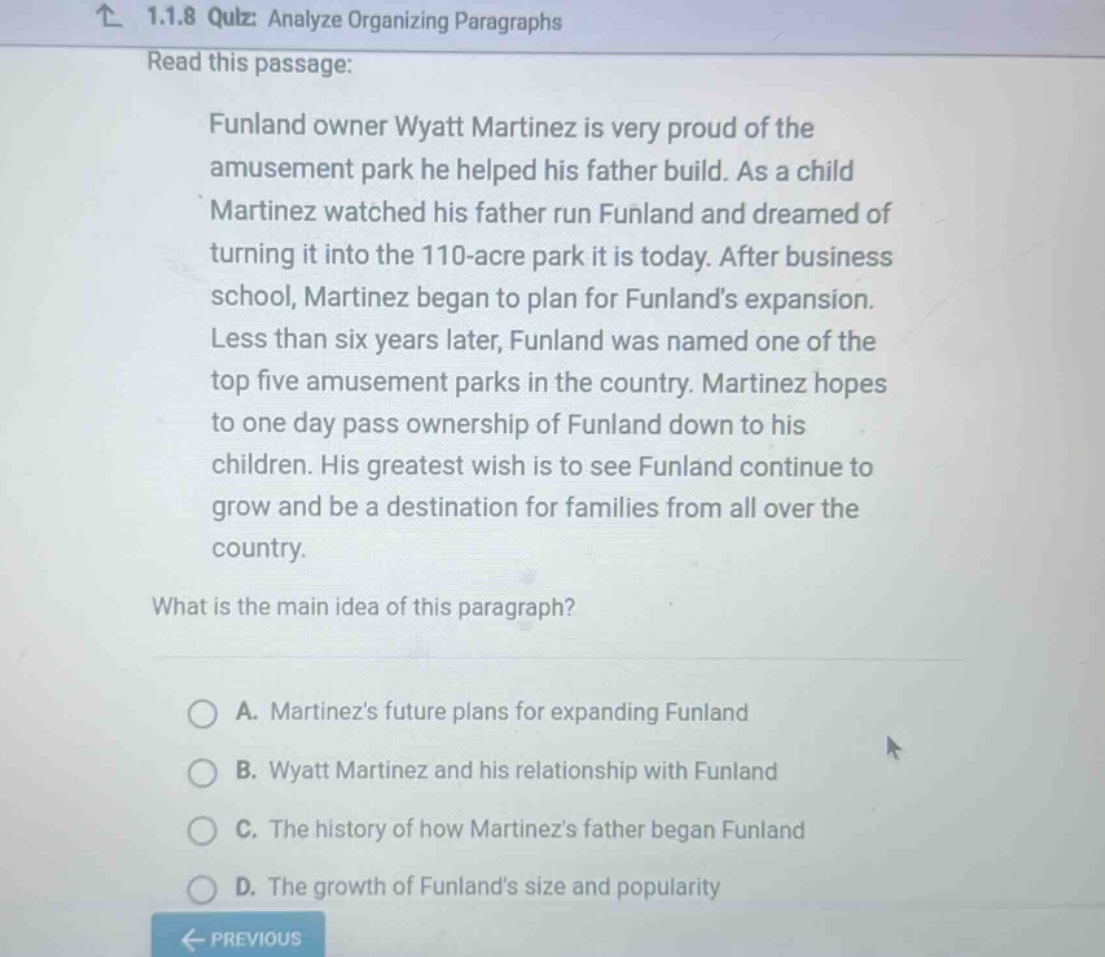 1.1.8 quiz: analyze organizing paragraphs read this passage: funland owner wyatt martinez is very proud of the amusement park he helped his father build. as a child martinez watched his father run funland and dreamed of turning it into the 110 - acre park it is today. after business school, martinez began to plan for funlands expansion. less than six years later, funland was named one of the top five amusement parks in the country. martinez hopes to one day pass ownership of funland down to his children. his greatest wish is to see funland continue to grow and be a destination for families from all over the country. what is the main idea of this paragraph? a. martinezs future plans for expanding funland b. wyatt martinez and his relationship with funland c. the history of how martinezs father began funland d. the growth of funlands size and popularity