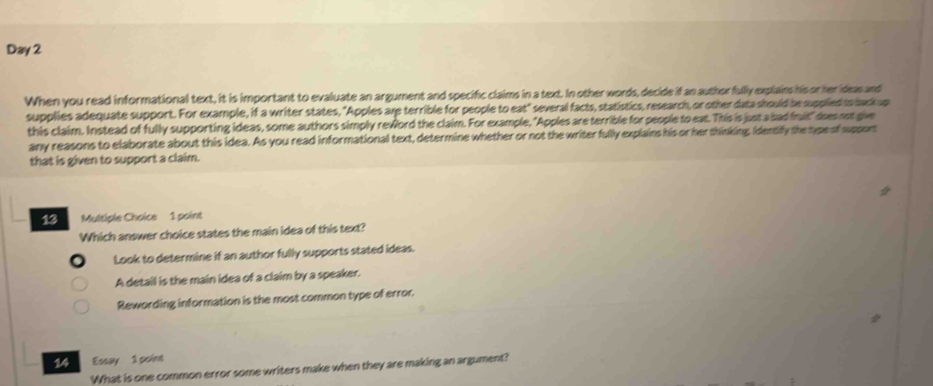 day 2 when you read informational text, it is important to evaluate an argument and specific claims in a text. in other words, decide if an author fully explains his or her ideas and supplies adequate support. for example, if a writer states, apples are terrible for people to eat several facts, statistics, research, or other data should be supplied to back up this claim. instead of fully supporting ideas, some authors simply re - word the claim. for example, apples are terrible for people to eat. this is just a bad fruit does not give any reasons to elaborate about this idea. as you read informational text, determine whether or not the writer fully explains his or her thinking. identify the type of support that is given to support a claim. 13 multiple choice 1 point which answer choice states the main idea of this text? look to determine if an author fully supports stated ideas. a detail is the main idea of a claim by a speaker. rewording information is the most common type of error. 14 essay 1 point what is one common error some writers make when they are making an argument?