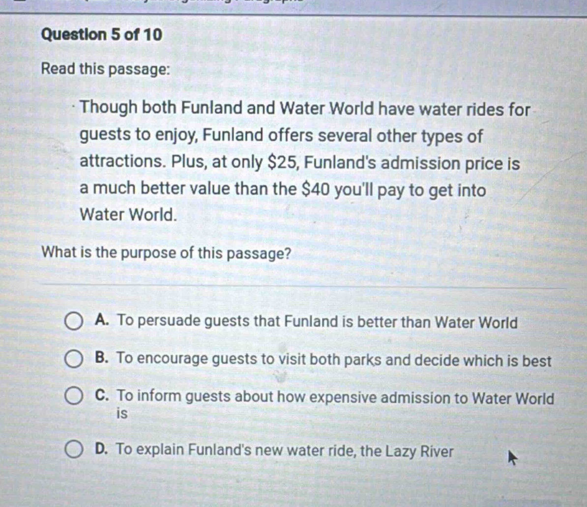 question 5 of 10\nread this passage:\nthough both funland and water world have water rides for guests to enjoy, funland offers several other types of attractions. plus, at only $25, funlands admission price is a much better value than the $40 youll pay to get into water world.\nwhat is the purpose of this passage?\na. to persuade guests that funland is better than water world\nb. to encourage guests to visit both parks and decide which is best\nc. to inform guests about how expensive admission to water world is\nd. to explain funlands new water ride, the lazy river