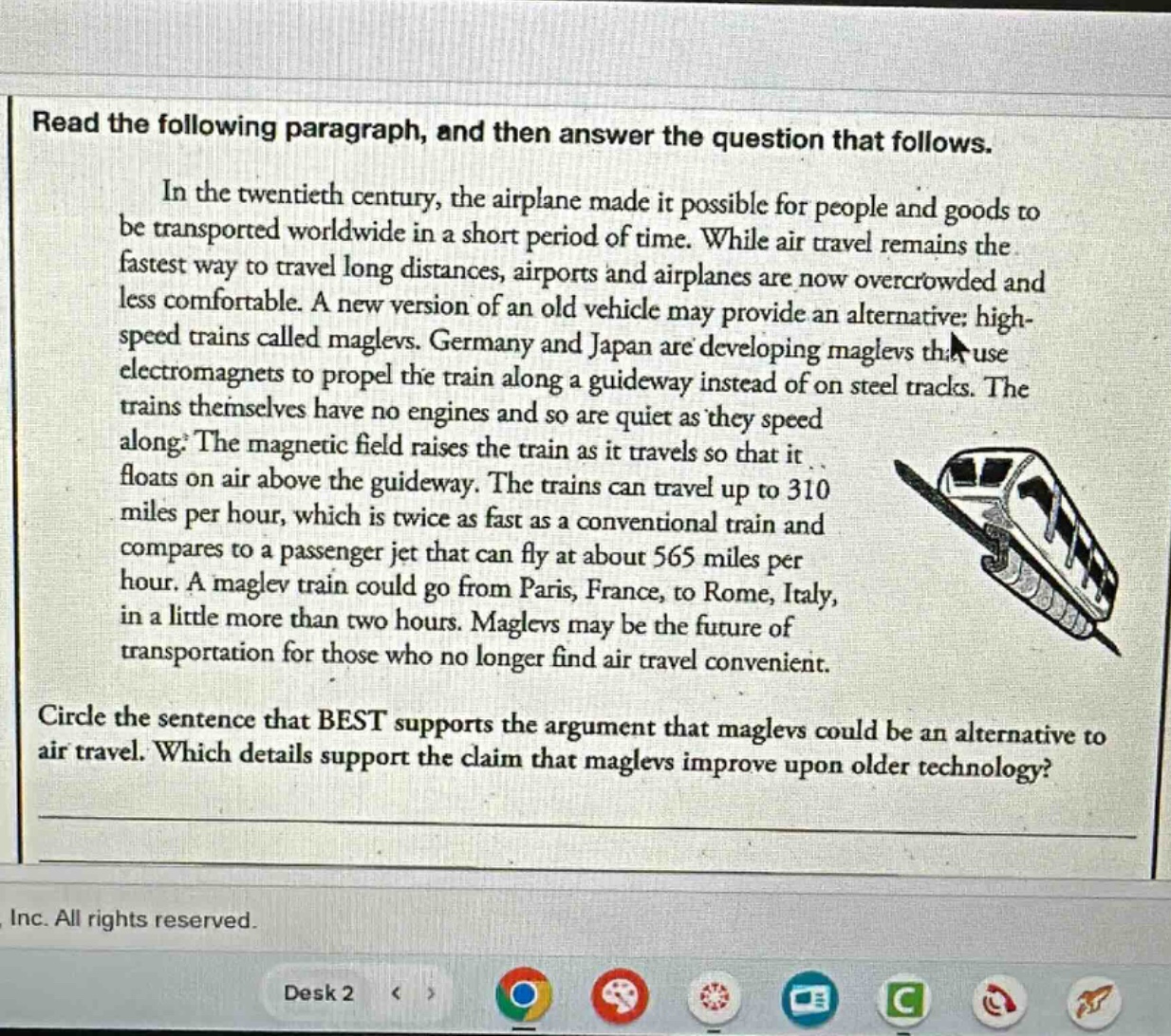 read the following paragraph, and then answer the question that follows. in the twentieth century, the airplane made it possible for people and goods to be transported worldwide in a short period of time. while air travel remains the fastest way to travel long distances, airports and airplanes are now overcrowded and less comfortable. a new version of an old vehicle may provide an alternative: high - speed trains called maglevs. germany and japan are developing maglevs that use electromagnets to propel the train along a guideway instead of on steel tracks. the trains themselves have no engines and so are quiet as they speed along. the magnetic field raises the train as it travels so that it floats on air above the guideway. the trains can travel up to 310 miles per hour, which is twice as fast as a conventional train and compares to a passenger jet that can fly at about 565 miles per hour. a maglev train could go from paris, france, to rome, italy, in a little more than two hours. maglevs may be the future of transportation for those who no longer find air travel convenient. circle the sentence that best supports the argument that maglevs could be an alternative to air travel. which details support the claim that maglevs improve upon older technology?