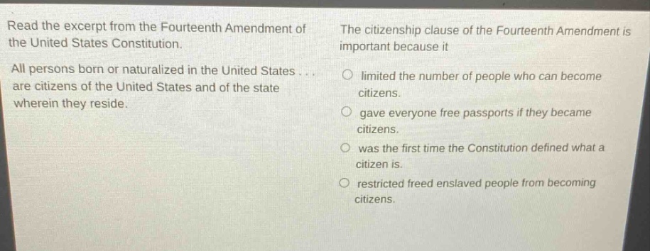 read the excerpt from the fourteenth amendment of the united states constitution. all persons born or naturalized in the united states... are citizens of the united states and of the state wherein they reside. the citizenship clause of the fourteenth amendment is important because it limited the number of people who can become citizens. gave everyone free passports if they became citizens. was the first time the constitution defined what a citizen is. restricted freed enslaved people from becoming citizens.