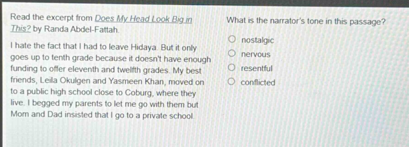 read the excerpt from does my head look big in this? by randa abdel - fattah. i hate the fact that i had to leave hidaya. but it only goes up to tenth grade because it doesnt have enough funding to offer eleventh and twelfth grades. my best friends, leila okulgen and yasmeen khan, moved on to a public high school close to coburg, where they live. i begged my parents to let me go with them but mom and dad insisted that i go to a private school. what is the narrators tone in this passage? nostalgic nervous resentful conflicted