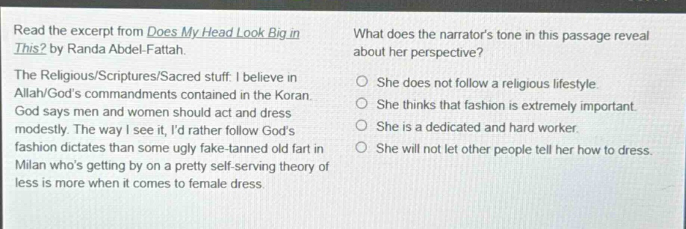 read the excerpt from does my head look big in this? by randa abdel - fattah. the religious/scriptures/sacred stuff. i believe in allah/gods commandments contained in the koran. god says men and women should act and dress modestly. the way i see it, id rather follow gods fashion dictates than some ugly fake - tanned old fart in milan whos getting by on a pretty self - serving theory of less is more when it comes to female dress. what does the narrators tone in this passage reveal about her perspective? she does not follow a religious lifestyle. she thinks that fashion is extremely important. she is a dedicated and hard worker. she will not let other people tell her how to dress.