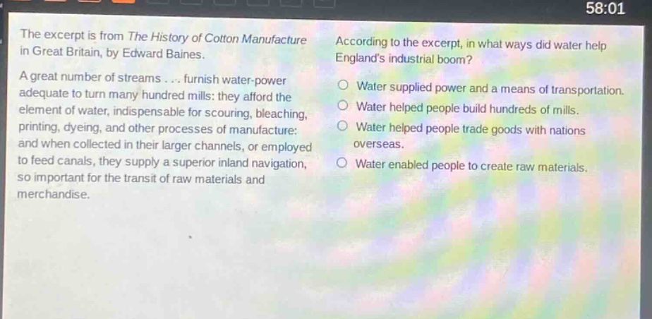 the excerpt is from the history of cotton manufacture in great britain, by edward baines. a great number of streams... furnish water - power adequate to turn many hundred mills: they afford the element of water, indispensable for scouring, bleaching, printing, dyeing, and other processes of manufacture: and when collected in their larger channels, or employed to feed canals, they supply a superior inland navigation, so important for the transit of raw materials and merchandise. according to the excerpt, in what ways did water help englands industrial boom? water supplied power and a means of transportation. water helped people build hundreds of mills. water helped people trade goods with nations overseas. water enabled people to create raw materials.