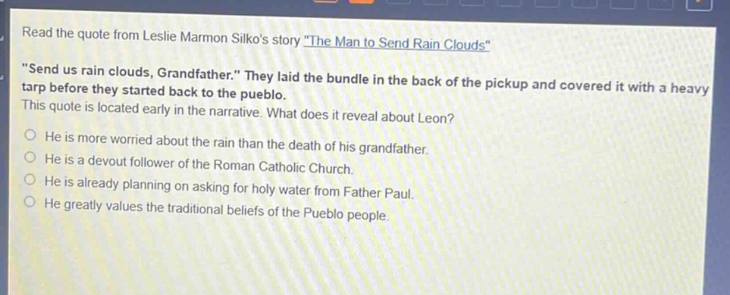 read the quote from leslie marmon silkos story \the man to send rain clouds\ \send us rain clouds, grandfather.\ they laid the bundle in the back of the pickup and covered it with a heavy tarp before they started back to the pueblo. this quote is located early in the narrative. what does it reveal about leon? he is more worried about the rain than the death of his grandfather. he is a devout follower of the roman catholic church. he is already planning on asking for holy water from father paul. he greatly values the traditional beliefs of the pueblo people.