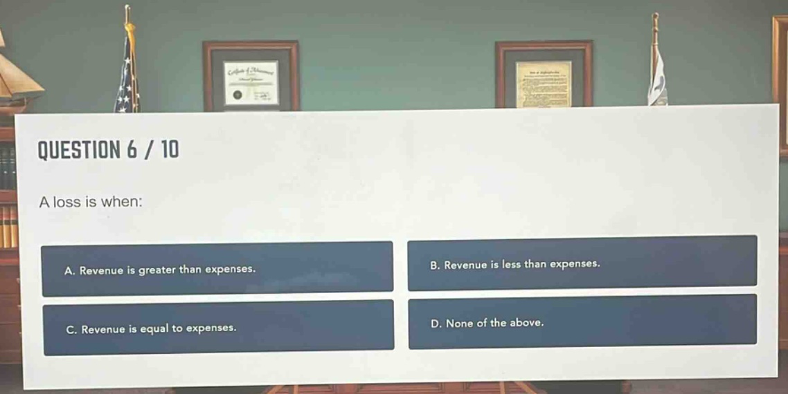 question 6 / 10\na loss is when:\na. revenue is greater than expenses.\nb. revenue is less than expenses.\nc. revenue is equal to expenses.\nd. none of the above.