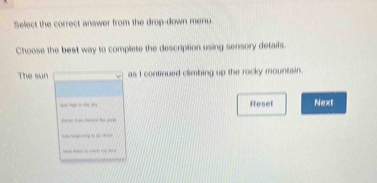 select the correct answer from the drop - down menu. choose the best way to complete the description using sensory details. the sun as i continued climbing up the rocky mountain. was high in the sky shone from behind the peak was beginning to go down beat down to watch my face