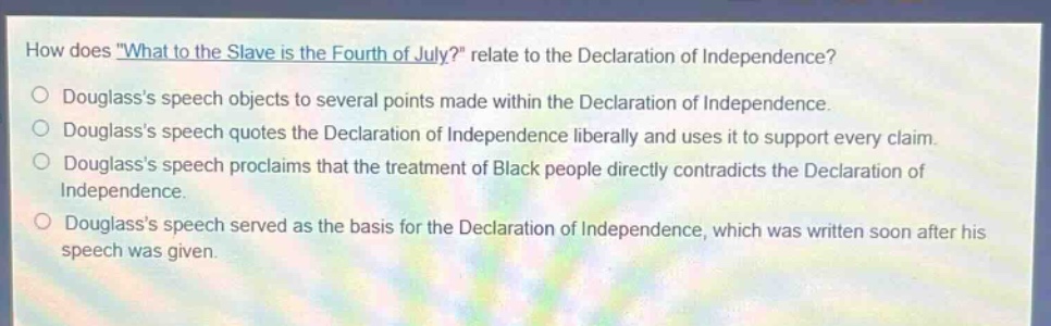 how does \what to the slave is the fourth of july?\ relate to the declaration of independence?\ndouglasss speech objects to several points made within the declaration of independence.\ndouglasss speech quotes the declaration of independence liberally and uses it to support every claim.\ndouglasss speech proclaims that the treatment of black people directly contradicts the declaration of independence.\ndouglasss speech served as the basis for the declaration of independence, which was written soon after his speech was given.