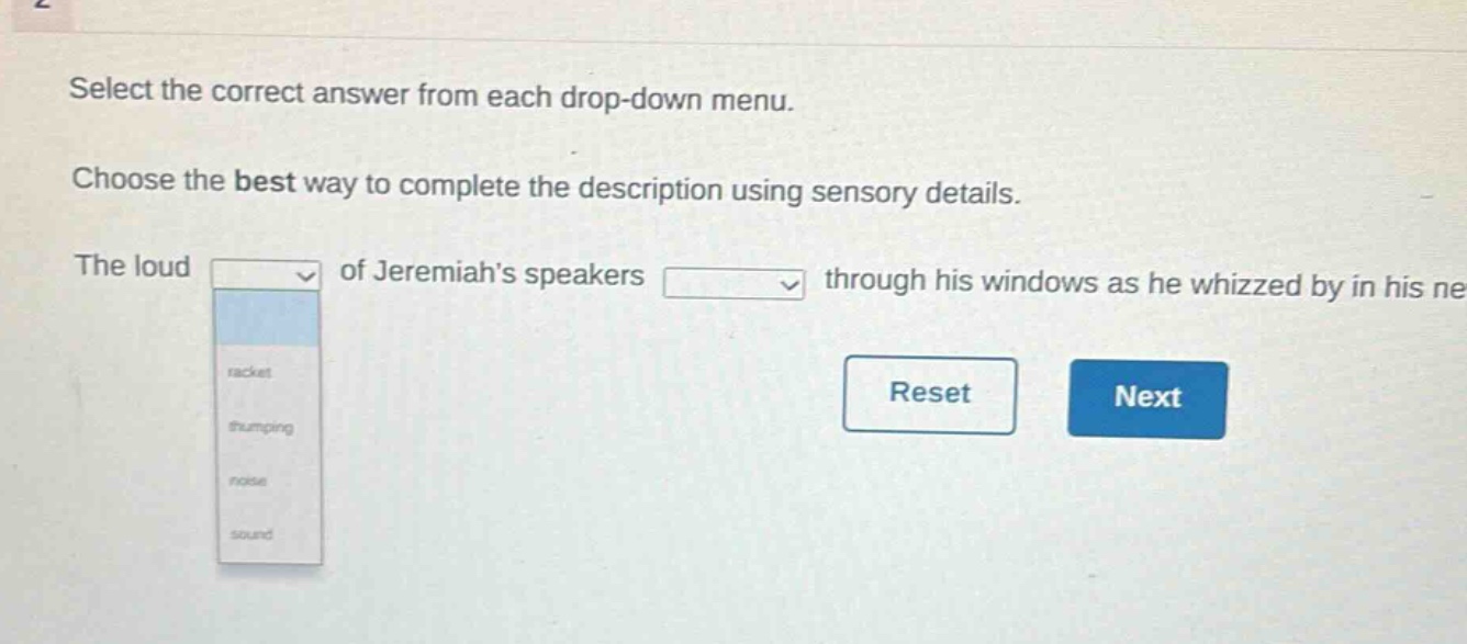 select the correct answer from each drop - down menu. choose the best way to complete the description using sensory details. the loud of jeremiahs speakers through his windows as he whizzed by in his ne racket thumping noise sound reset next